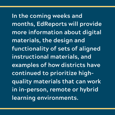 In the coming weeks and months, EdReports will provide more information about digital materials, the design and functionality of sets of aligned instructional materials, and examples of how districts have continued to prioritize high-quality materials that can work in in-person, remote or hybrid learning environments.