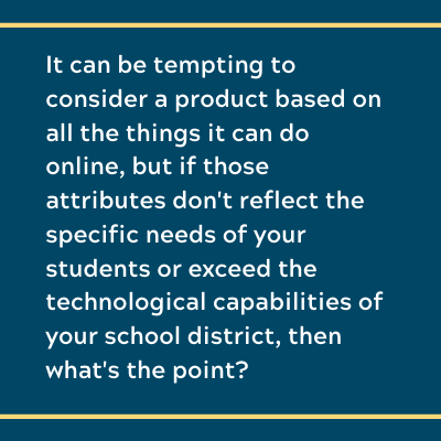 It can be tempting to consider a product based on all the things it can do online, but if those attributes don't reflect the specific needs of your students or exceed the technological capabilities of your school district, then what's the point?
